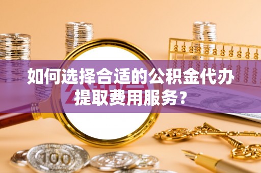 皋兰如何选择合适的公积金代办提取费用服务？