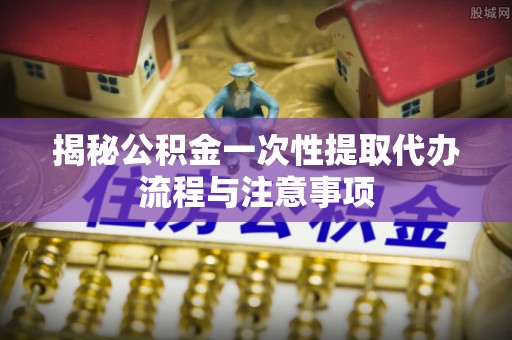 皋兰揭秘公积金一次性提取代办流程与注意事项