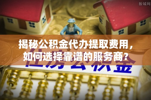 皋兰揭秘公积金代办提取费用，如何选择靠谱的服务商？