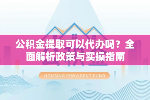皋兰公积金提取可以代办吗？全面解析政策与实操指南