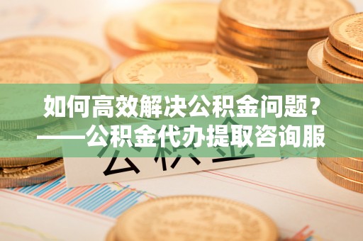 皋兰如何高效解决公积金问题？——公积金代办提取咨询服务指南