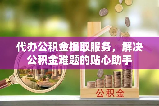 皋兰代办公积金提取服务，解决公积金难题的贴心助手