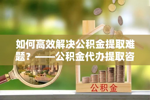 皋兰如何高效解决公积金提取难题？——公积金代办提取咨询服务全解析
