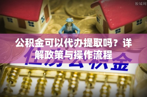 皋兰公积金可以代办提取吗？详解政策与操作流程