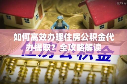 皋兰如何高效办理住房公积金代办提取？全攻略解读