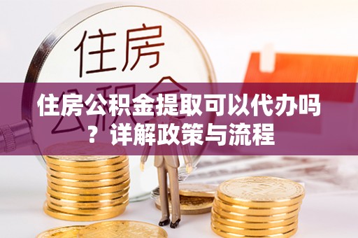 皋兰住房公积金提取可以代办吗？详解政策与流程